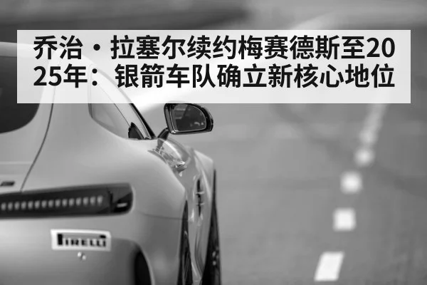 乔治·拉塞尔续约梅赛德斯至2025年:银箭车队确立新核心地位